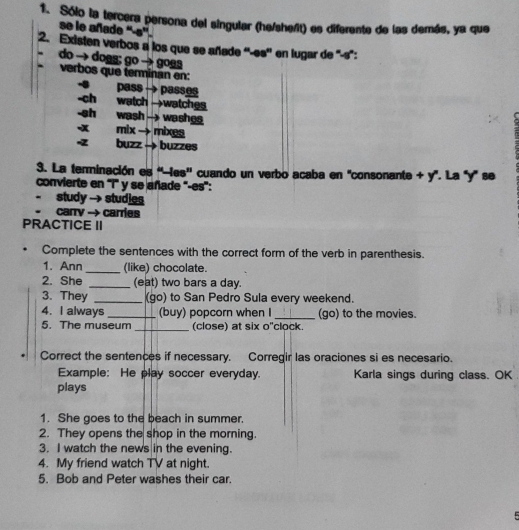 Sólo la tercera persona del singular (he/shefit) es diferente de las demás, ya que 
se le añade “-s''. 
2. Existen verbos a los que se añade ''-es'' en lugar de "-s": 
do → dogg; go → goga 
verbos que terminan en: 
- pass → passes 
-ch watch →watches 
-sh wash → washg 
-x mix → mixes 
-z buzz → buzzes 
3. La terminación es ''les'' cuando un verbo acaba en "consonante + y". La "y" se 
convierte en ''i' y se añade ''-es': 
study → studies 
. carry →- carries 
PRACTICE II 
Complete the sentences with the correct form of the verb in parenthesis. 
1. Ann_ (like) chocolate. 
2. She _(eat) two bars a day. 
3. They _(go) to San Pedro Sula every weekend. 
4. I always _(buy) popcorn when I _(go) to the movies. 
5. The museum _(close) at six o"clock. 
Correct the sentences if necessary. Corregir las oraciones si es necesario. 
Example: He play soccer everyday. Karla sings during class. OK 
plays 
1. She goes to the beach in summer. 
2. They opens the shop in the morning. 
3. I watch the news in the evening. 
4. My friend watch TV at night. 
5. Bob and Peter washes their car.