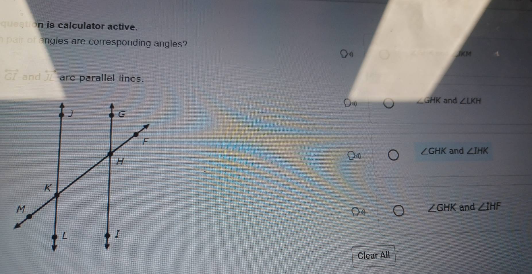 question is calculator active.
pair of angles are corresponding angles?
JKM
overleftrightarrow GI and J are parallel lines.
∠ GHK and ∠ LKH
∠ GHK and ∠ IHK
∠ GHK and ∠ IHF
Clear All