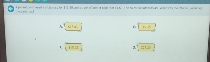 A parent purchased a dictionary for $13.50 and a pack of printer paper for $4.50. The sales tax rate was 4%. What was the total bill, including
the sales tax?
A. $13.83 B. $9.36
C. $18.72 D. $25.20