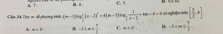 nguyễn c ủ a
A. 7. B. 6. C. 5. D. Vö so.
Câu 34. Tìm m để phương trình : (m-1)log _ 1/2 ^2(x-2)^2+4(m-5)log _ 1/2  1/x-2 +4m-4=0 có nghiệm trên [ 5/2 ,4].
A. m∈ R. B. -3≤ m≤  7/3 . C. m∈ varnothing. D. -3 .