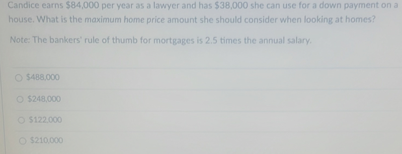 Candice earns $84,000 per year as a lawyer and has $38,000 she can use for a down payment on a
house. What is the maximum home price amount she should consider when looking at homes?
Note: The bankers' rule of thumb for mortgages is 2.5 times the annual salary.
$488,000
$248,000
$122,000
$210,000