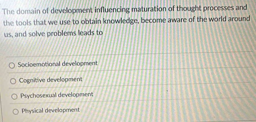 The domain of development influencing maturation of thought processes and
the tools that we use to obtain knowledge, become aware of the world around
us, and solve problems leads to
Socioemotional development
Cognitive development
Psychosexual development
Physical development