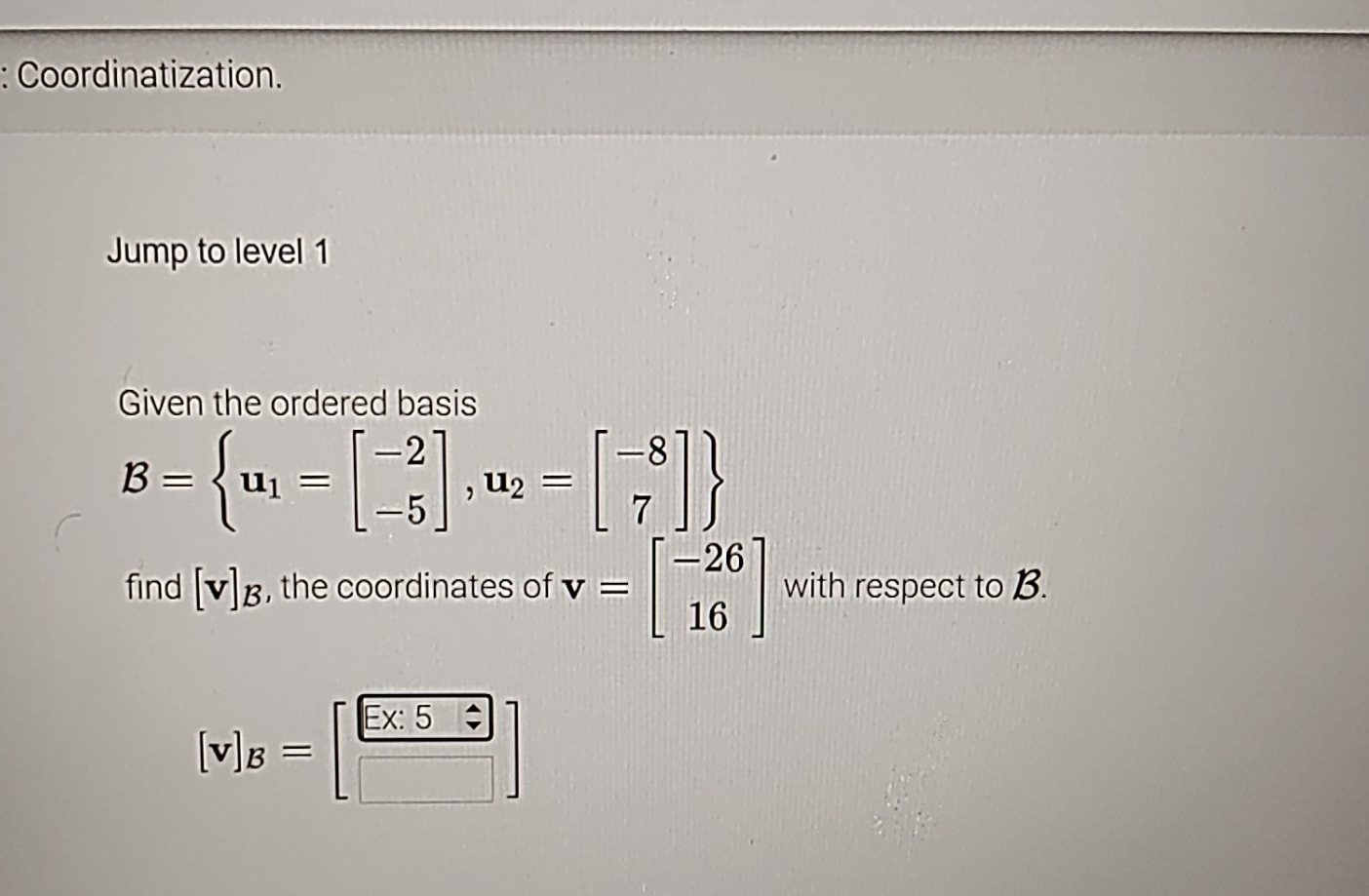 Coordinatization. 
Jump to level 1 
Given the ordered basis
B= u_1=beginbmatrix -2 -5endbmatrix ,u_2=beginbmatrix -8 7endbmatrix 
find [v]_B , the coordinates of v=beginbmatrix -26 16endbmatrix with respect to B.
[v]_B=beginbmatrix  (5* 55)/□   □ endbmatrix