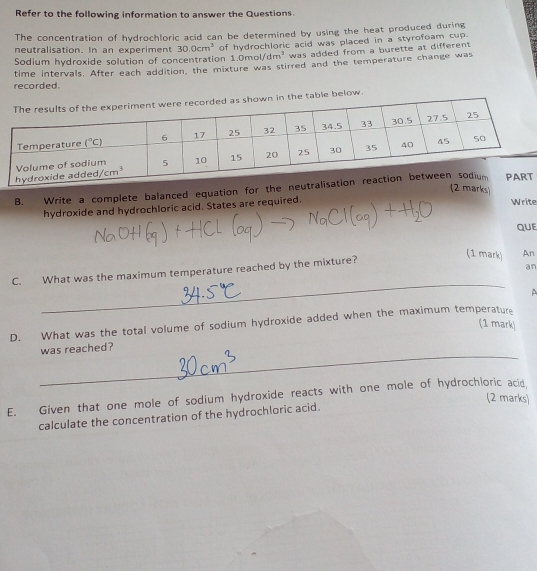 Refer to the following information to answer the Questions.
The concentration of hydrochloric acid can be determined by using the heat produced during
neutralisation. In an experiment 30.0cm^3 1.0mol/dm^3 was added from a burette at different.
Sodium hydroxide solution of concentration of hydrochloric acid was placed in a styrofoam cup.
recorded time intervals. After each addition, the mixture was stirred and the temperature change was
below.
(2 marks)
B. Write a complete balanced equation for the neuT
hydroxide and hydrochloric acid. States are required. Write
QUE
C. What was the maximum temperature reached by the mixture?
(1 mark) An
an
_
A
D. What was the total volume of sodium hydroxide added when the maximum temperature (1 mark)
_
was reached?
E. Given that one mole of sodium hydroxide reacts with one mole of hydrochloric acid,
(2 marks)
calculate the concentration of the hydrochloric acid.