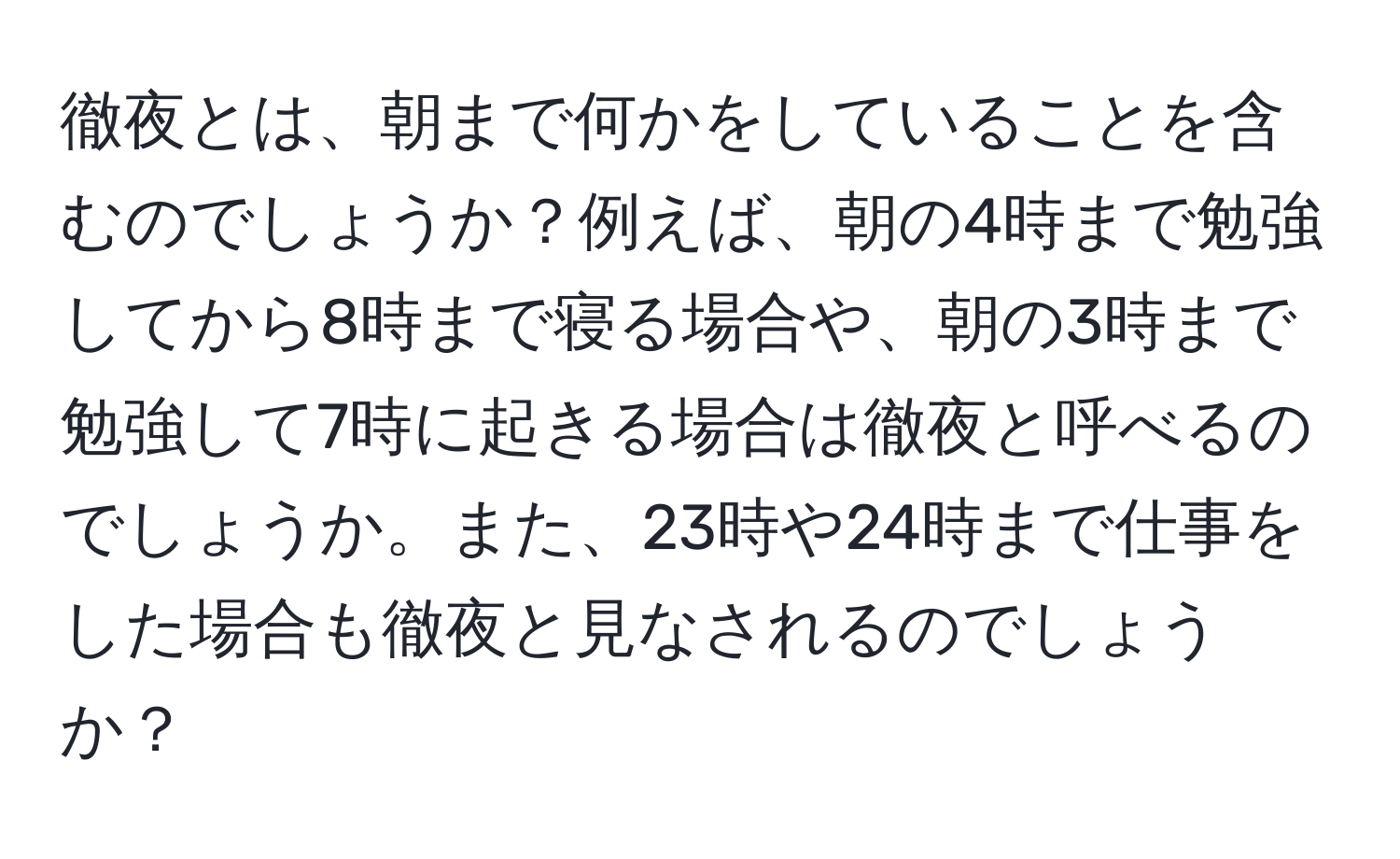 徹夜とは、朝まで何かをしていることを含むのでしょうか？例えば、朝の4時まで勉強してから8時まで寝る場合や、朝の3時まで勉強して7時に起きる場合は徹夜と呼べるのでしょうか。また、23時や24時まで仕事をした場合も徹夜と見なされるのでしょうか？