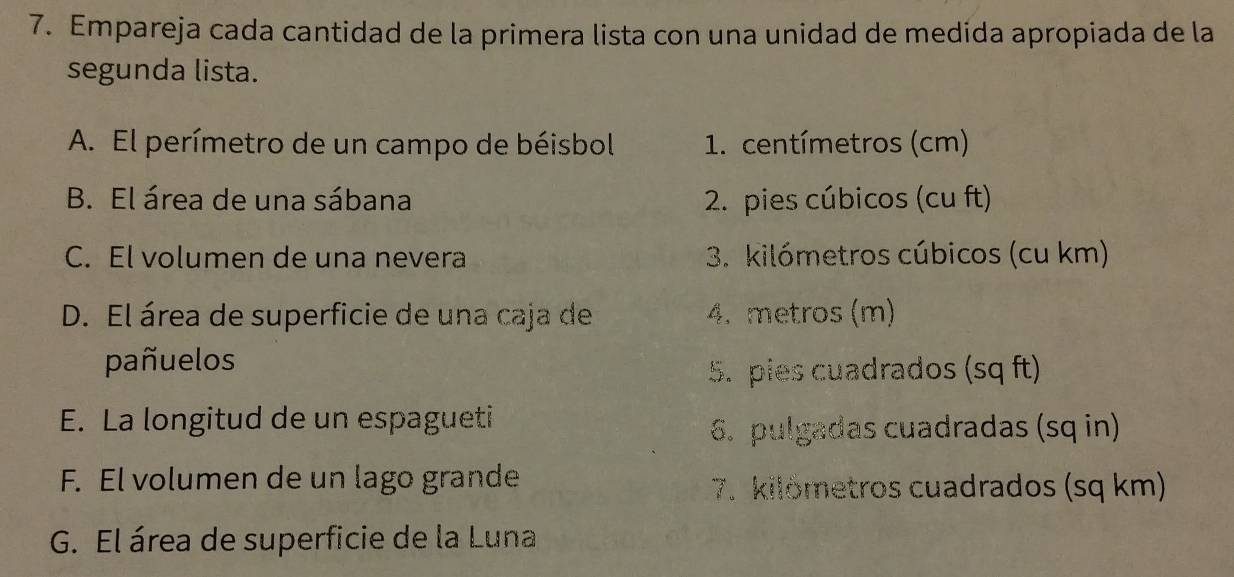 Empareja cada cantidad de la primera lista con una unidad de medida apropiada de la
segunda lista.
A. El perímetro de un campo de béisbol 1. centímetros (cm)
B. El área de una sábana 2. pies cúbicos (cu ft)
C. El volumen de una nevera 3. kilómetros cúbicos (cu km)
D. El área de superficie de una caja de 4. metros (m)
pañuelos
5. pies cuadrados (sq ft)
E. La longitud de un espagueti
6. pulgadas cuadradas (sq in)
F. El volumen de un lago grande
7. kilometros cuadrados (sq km)
G. El área de superficie de la Luna