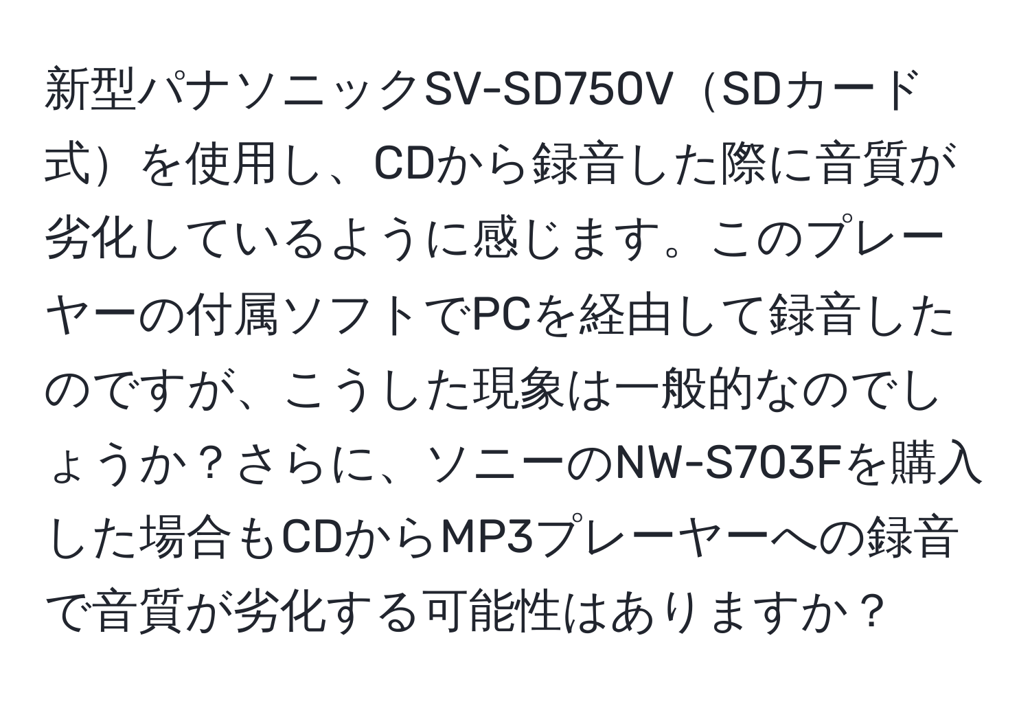 新型パナソニックSV-SD750VSDカード式を使用し、CDから録音した際に音質が劣化しているように感じます。このプレーヤーの付属ソフトでPCを経由して録音したのですが、こうした現象は一般的なのでしょうか？さらに、ソニーのNW-S703Fを購入した場合もCDからMP3プレーヤーへの録音で音質が劣化する可能性はありますか？