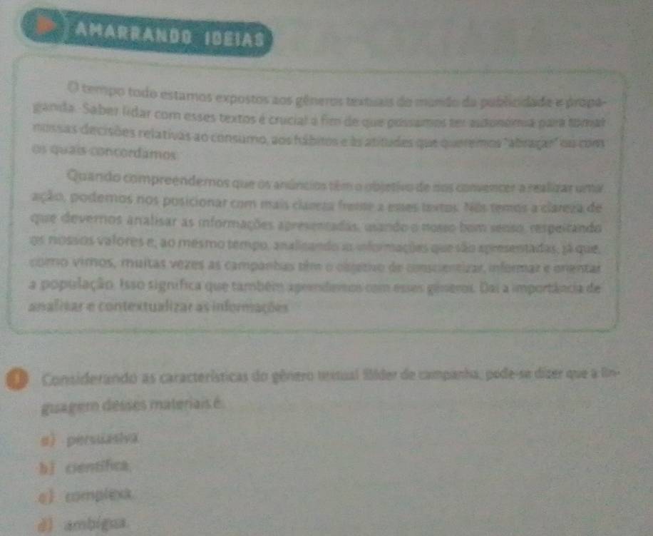 AMARRANDD IDEIAS
() tempo todo estaros expostos aos gêneros textuais do mundo da publicidade e própa-
ganda. Saber líidar com esses textos é crucial à fim de que possamos ter autonómia para tomal
nossas decisões relativas ao consumo, aos hábitos e às atitudes que queremos "abragar" ou cons
os quaís contordamos
Quando compreendemos que os anúncios têm o objetivo de nos convencer a realizar uma
ação, podernos nos posicionar com mais clareza freme a emes textos. Nos temos a clareza de
que deverros aralisar as informações apresentadas, usando o nosso bom senso, respeicando
os nossos valores e, ao mesmo tempo, analicando ao informações que são apresentadas, 3á que,
como vimos, muitas vezes as campantas eim o olsetivo de conscientizar informaz e onentar
a população. Isso signífica que também aprenderos com esses gineros. Dai a importância de
analizar e contextualizar as infornações
Considerando as características do gênero trstual flder de campanha, pede-se dízer que a l
guagem desses materiais é
a persuasiva
bǐ científica,
e complexa
d) ambigua.