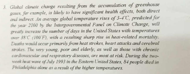 Global climate change resulting from the accumulation of greenhouse 
gases, for example, is likely to have significant health effects, both direct 
and indirect. An average global temperature rises of 3-4°C , predicted for 
the year 2100 by the Intergovernmental Panel on Climate Change, will 
greatly increase the number of days in the United States with temperatures 
over 38°C (100F) , with a resulting sharp rise in heat-related mortality. 
Deaths would occur primarily from heat strokes, heart attacks and cerebral 
strokes. The very young, poor and elderly, as well as those with chronic 
cardiovascular and respiratory diseases, are most at risk. During the two- 
week heat wave of July 1993 in the Eastern United States, 84 people died in 
Philadelphia alone as a result of the higher temperatures.