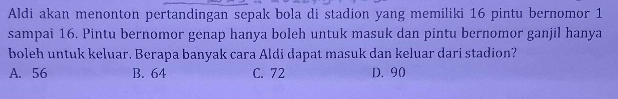 Aldi akan menonton pertandingan sepak bola di stadion yang memiliki 16 pintu bernomor 1
sampai 16. Pintu bernomor genap hanya boleh untuk masuk dan pintu bernomor ganjil hanya
boleh untuk keluar. Berapa banyak cara Aldi dapat masuk dan keluar dari stadion?
A. 56 B. 64 C. 72 D. 90