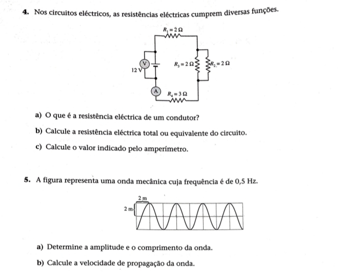 Nos circuitos eléctricos, as resistências eléctricas cumprem diversas funções.
a) O que é a resistência eléctrica de um condutor?
b) Calcule a resistência eléctrica total ou equivalente do circuito.
c) Calcule o valor indicado pelo amperímetro.
5. A figura representa uma onda mecânica cuja frequência é de 0,5 Hz.
a) Determine a amplitude e o comprimento da onda.
b) Calcule a velocidade de propagação da onda.