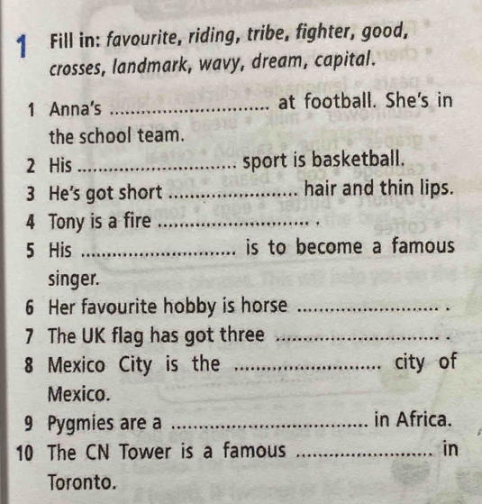 Fill in: favourite, riding, tribe, fighter, good, 
crosses, landmark, wavy, dream, capital. 
1 Anna's _at football. She's in 
the school team. 
2 His _sport is basketball. 
3 He's got short _hair and thin lips. 
4 Tony is a fire_ 
5 His _is to become a famous 
singer. 
6 Her favourite hobby is horse_ 
7 The UK flag has got three_ 
8 Mexico City is the _city of 
Mexico. 
9 Pygmies are a _in Africa. 
10 The CN Tower is a famous _in 
Toronto.