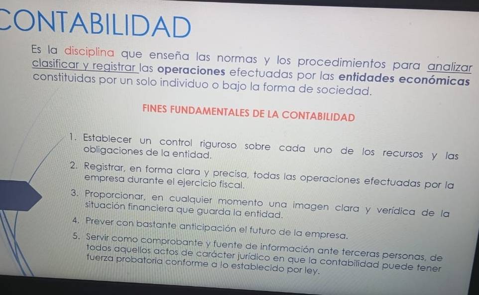 CONTABILIDAD 
Es la disciplina que enseña las normas y los procedimientos para analizar 
clasificar y registrar las operaciones efectuadas por las entidades económicas 
constituidas por un solo individuo o bajo la forma de sociedad. 
FINES FUNDAMENTALES DE LA CONTABILIDAD 
1. Establecer un control riguroso sobre cada uno de los recursos y las 
obligaciones de la entidad. 
2. Registrar, en forma clara y precisa, todas las operaciones efectuadas por la 
empresa durante el ejercicio fiscal. 
3. Proporcionar, en cualquier momento una imagen clara y verídica de la 
situación financiera que guarda la entidad. 
4. Prever con bastante anticipación el futuro de la empresa. 
5. Servir como comprobante y fuente de información ante terceras personas, de 
todos aquellos actos de carácter jurídico en que la contabilidad puede tener 
fuerza probatoria conforme a !o establecido por ley.