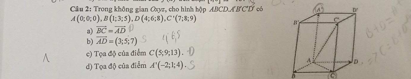 Trong không gian Oxyz, cho hình hộp BCD.A'B'C'D' có
A(0;0;0),B(1;3;5),D(4;6;8),C'(7;8;9)
a) vector BC=vector AD
b) vector AD=(3;5;7)
c) Tọa độ của điểm C(5;9;13)
d) Tọa độ của điểm A'(-2;1;4)
A
C