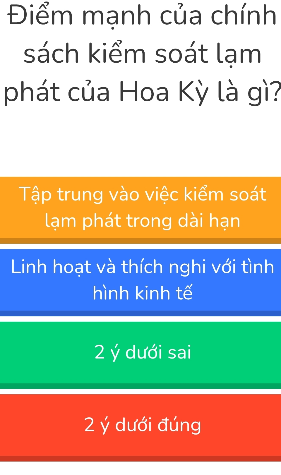 Điểm mạnh của chính
sách kiểm soát lạm
phát của Hoa Kỳ là gì?
Tập trung vào việc kiểm soát
lạm phát trong dài hạn
Linh hoạt và thích nghi với tình
hình kinh tế
2 ý dưới sai
2 ý dưới đúng