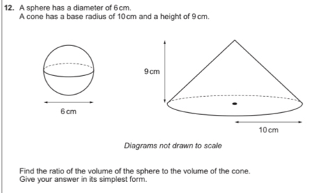 A sphere has a diameter of 6cm. 
A cone has a base radius of 10 cm and a height of 9 cm. 
Diagrams not drawn to scale 
Find the ratio of the volume of the sphere to the volume of the cone. 
Give your answer in its simplest form.