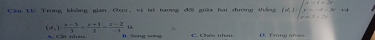 Trong không gian Oxyz, vị trí tương đối giữa hai đường thẳng (d_1):beginarrayl x=1+2t y=-t-3t z=3+2tendarray. và
(d_2): (x-5)/3 = (y+1)/2 = (z-2)/-3 la
A. Cắt nhau. B. Song song. C. Chéo nhau. D. Trùng nhau.