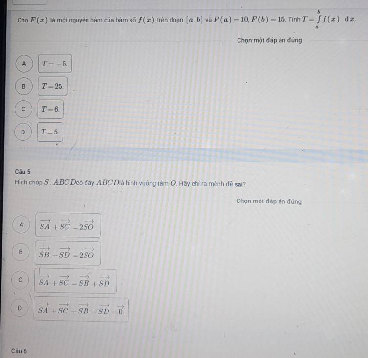 Cho F(x) là một nguyên hàm của hàm số f(x) trên đoạn [a;b] và F(a)=10, F(b)=15. Tính T=∈tlimits _a^(bf(x)dx. 
Chọn một đáp án đúng
A T=-5.
B T=25.
C T=6.
D T=5. 
Câu 5
Hình chóp S. ABC Dcó đáy ABC Dià hình vuông tâm O. Hãy chỉ ra mệnh đề sai?
Chọn một đáp án đủng
A vector SA)+vector SC=2vector SO
B vector SB+vector SD=2vector SO
C vector SA+vector SC=vector SB+vector SD
D vector SA+vector SC+vector SB+vector SD=vector 0
Câu 6