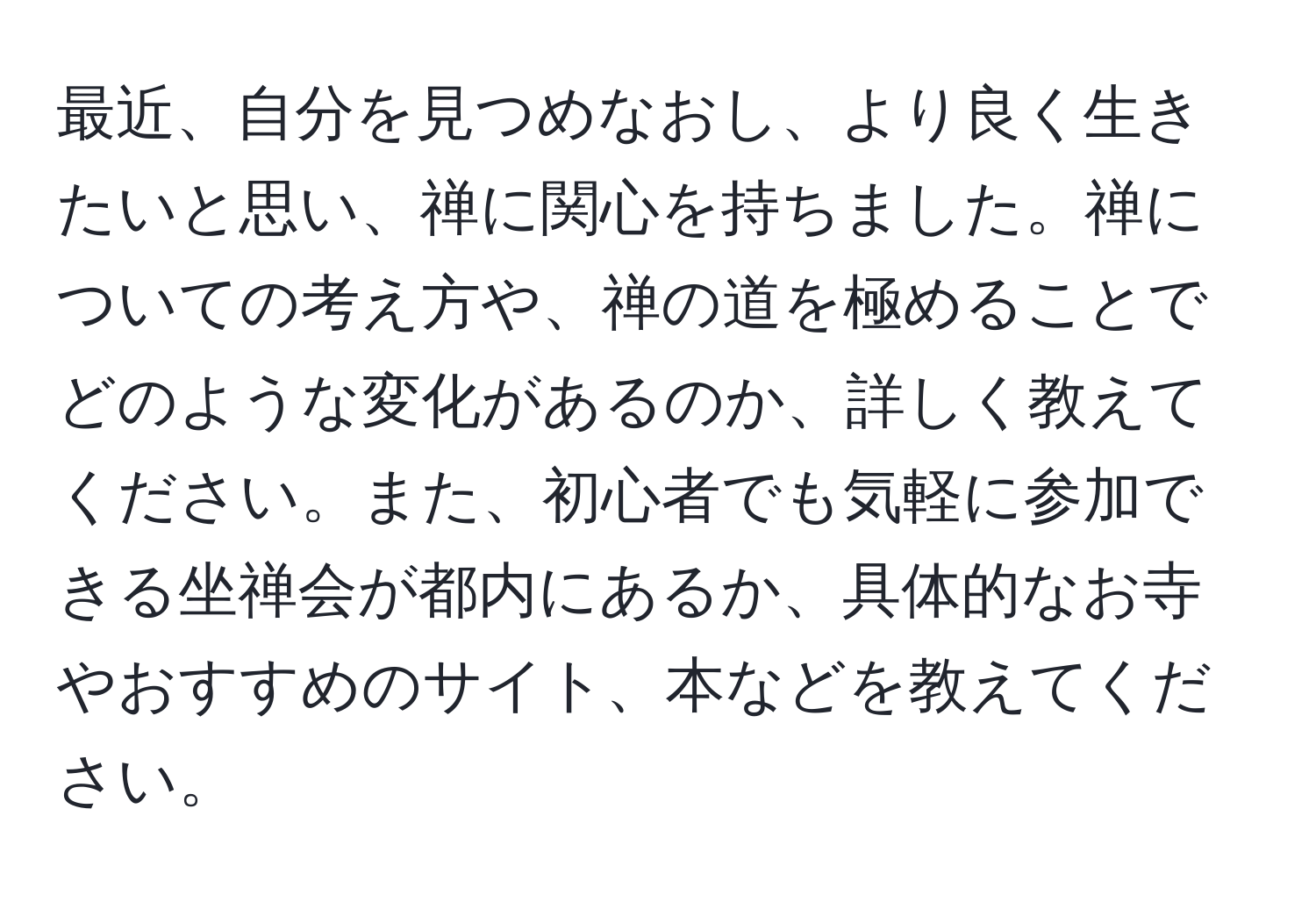 最近、自分を見つめなおし、より良く生きたいと思い、禅に関心を持ちました。禅についての考え方や、禅の道を極めることでどのような変化があるのか、詳しく教えてください。また、初心者でも気軽に参加できる坐禅会が都内にあるか、具体的なお寺やおすすめのサイト、本などを教えてください。