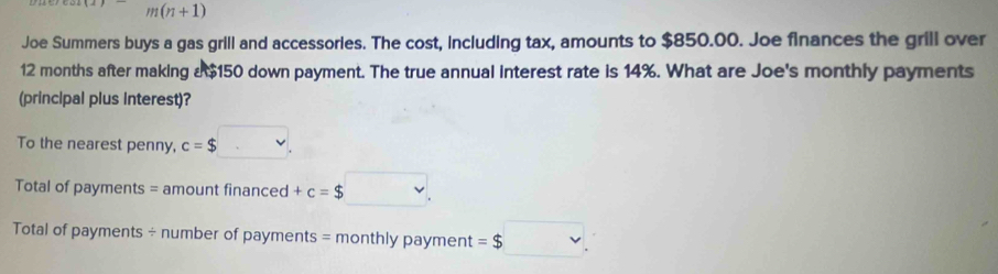 m(n+1) 
Joe Summers buys a gas grill and accessories. The cost, including tax, amounts to $850.00. Joe finances the grill over
12 months after making a $150 down payment. The true annual interest rate is 14%. What are Joe's monthly payments 
(principal plus interest)? 
To the nearest penny, c=$. 
Total of payments = amount financed +c=$ v 
Total of payments ÷ number of payments = monthly payment =$