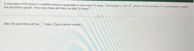 A population of 60 foxes in a wildlife preserve quadruples in size every 13 years. The function y=60· 4^x , where x is the number of 13-year periods, models 
the population growth. How many foxes will there be after 39 years? 
After 39 years there will be □ foxes. (Type a whole number.)