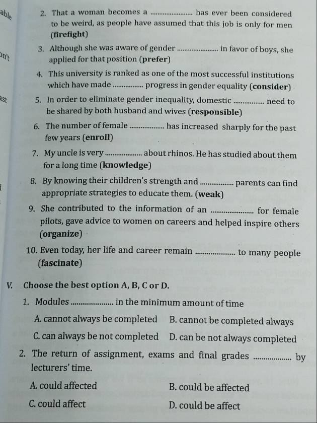 able
2. That a woman becomes a _has ever been considered 
to be weird, as people have assumed that this job is only for men
(firefight)
3. Although she was aware of gender in favor of boys, she
n't applied for that position (prefer)
4. This university is ranked as one of the most successful institutions
which have made _progress in gender equality (consider)
ast 5. In order to eliminate gender inequality, domestic_ need to
be shared by both husband and wives (responsible)
6. The number of female _has increased sharply for the past
few years (enroll)
7. My uncle is very_ about rhinos. He has studied about them
for a long time (knowledge)
8. By knowing their children’s strength and_ parents can find
appropriate strategies to educate them. (weak)
9. She contributed to the information of an _for female
pilots, gave advice to women on careers and helped inspire others
(organize)
10. Even today, her life and career remain _to many people
(fascinate)
V. Choose the best option A, B, C or D.
1. Modules_ in the minimum amount of time
A. cannot always be completed B. cannot be completed always
C. can always be not completed D. can be not always completed
2. The return of assignment, exams and final grades _by
lecturers’ time.
A. could affected B. could be affected
C. could affect D. could be affect