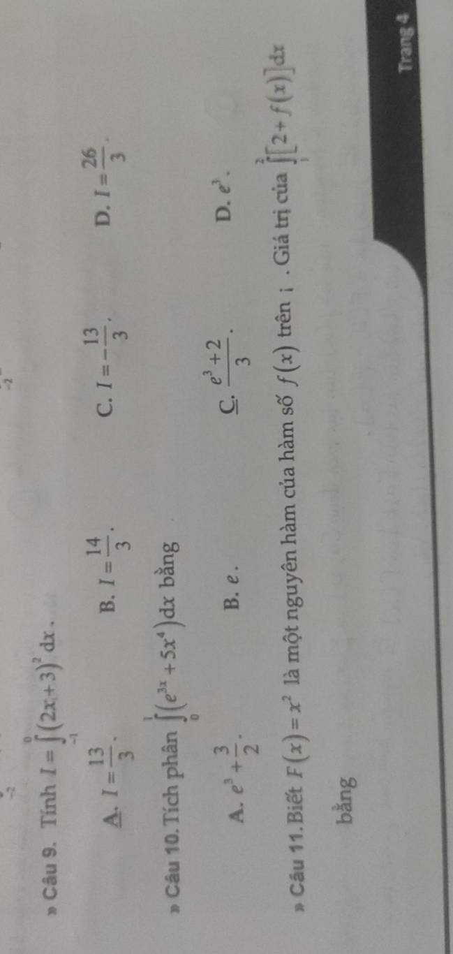 -2
-2
* Câu 9. Tính I=∈tlimits _1^(0(2x+3)^2)dx.
A. I= 13/3 . I= 14/3 . I=- 13/3 . D. I= 26/3 . 
B.
C.
* Câu 10.Tích phân ∈tlimits _0^(1(e^3x)+5x^4)dx bằng
A. e^3+ 3/2 . B. e . C.  (e^3+2)/3 . D. e^3. 
» Câu 11.Biết F(x)=x^2 là một nguyên hàm của hàm số f(x) trên . Giá trị của ∈tlimits _1^2[2+f(x)]dx
bằng
Trang 4