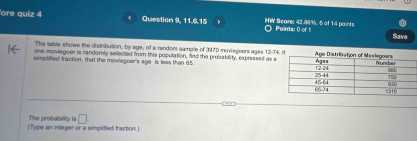 ore quiz 4 Question 9, 11.6.15 > HW Score: 42.86%, 6 of Points: 0 of 1 points 
14 
Save 
The table shows the distribution, by age, of a random sample of 3970 moviegoers ages 12-74
one moviegoer is randomly selected from this population, find the probability, expressed as a 
simplified fraction, that the moviegoer's age is less than 65. 
The probability is □. 
(Type an integer or a simplified fraction.)