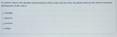 A common chronic skin disorder characterized by silvery scales and red itchy, dry patches that are the result of excessive
development of skin cells is:
impetigo.
albinism.
psoriasis.
vitiligo.