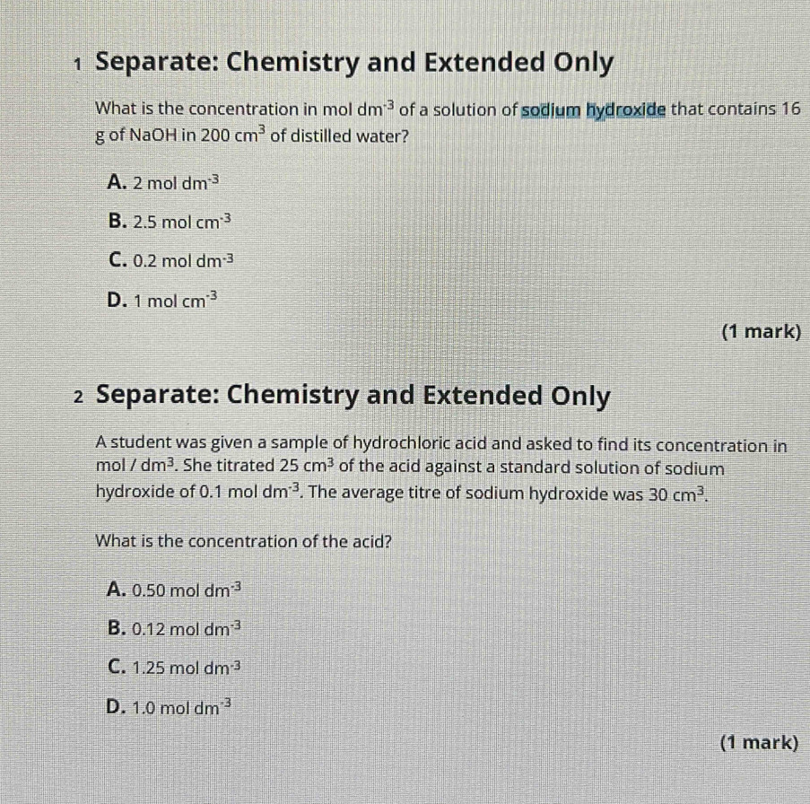 Separate: Chemistry and Extended Only
What is the concentration in mol dm^(-3) of a solution of sodium hydroxide that contains 16
g of NaOH in 200cm^3 of distilled water?
A. 2moldm^(-3)
B. 2.5molcm^(-3)
C. 0.2moldm^(-3)
D. 1molcm^(-3)
(1 mark)
2 Separate: Chemistry and Extended Only
A student was given a sample of hydrochloric acid and asked to find its concentration in
mol /dm^3. She titrated 25cm^3 of the acid against a standard solution of sodium
hydroxide of 0.1moldm^(-3). The average titre of sodium hydroxide was 30cm^3. 
What is the concentration of the acid?
A. 0.50moldm^(-3)
B. 0.12moldm^(-3)
C. 1.25moldm^(-3)
D. 1.0moldm^(-3)
(1 mark)