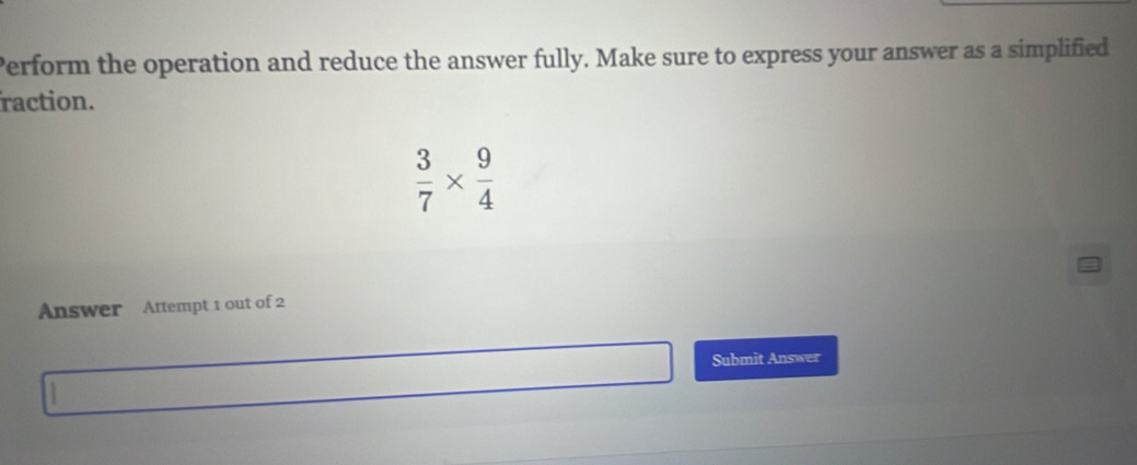 Perform the operation and reduce the answer fully. Make sure to express your answer as a simplified 
raction.
 3/7 *  9/4 
Answer Attempt 1 out of 2 
Submit Answer