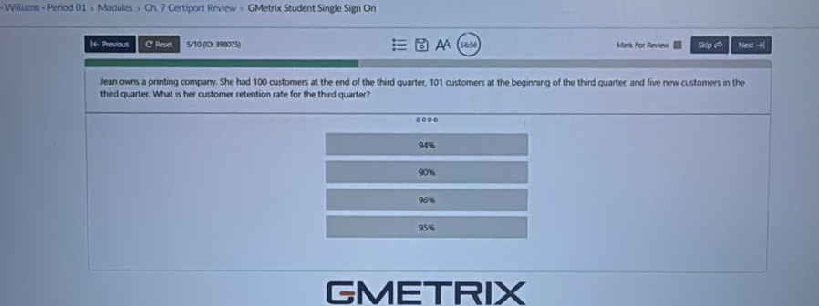 < Williams + Period 01 >Modules > Ch. 7 Certiport Review > GMetrix Student Single Sign On
|4- Previous C Reset 5/10 (ID: 398075) AA Mark For Review Sdp A Next →
Jean owns a printing company. She had 100 customers at the end of the third quarter, 101 customers at the beginning of the third quarter, and five new customers in the
third quarter. What is her customer retention rate for the third quarter?
.
94%
90%
96%
95%
GMETRIX