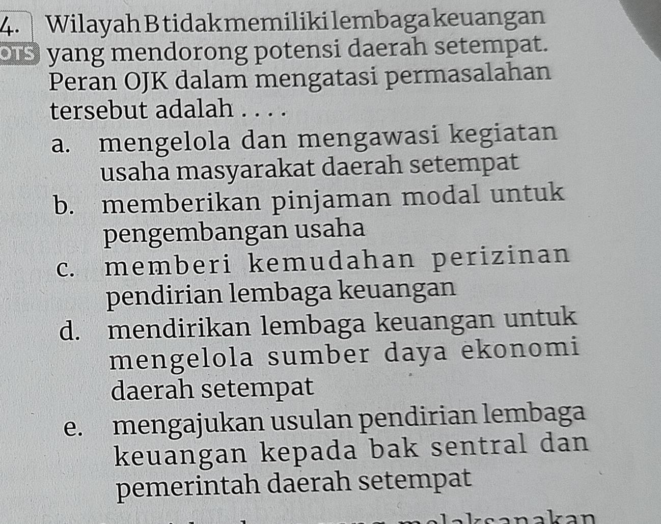 Wilayah B tidak memiliki lembaga keuangan
os yang mendorong potensi daerah setempat.
Peran OJK dalam mengatasi permasalahan
tersebut adalah . . . .
a. mengelola dan mengawasi kegiatan
usaha masyarakat daerah setempat
b. memberikan pinjaman modal untuk
pengembangan usaha
c. memberi kemudahan perizinan
pendirian lembaga keuangan
d. mendirikan lembaga keuangan untuk
mengelola sumber daya ekonomi
daerah setempat
e. mengajukan usulan pendirian lembaga
keuangan kepada bak sentral dan
pemerintah daerah setempat
sanakan