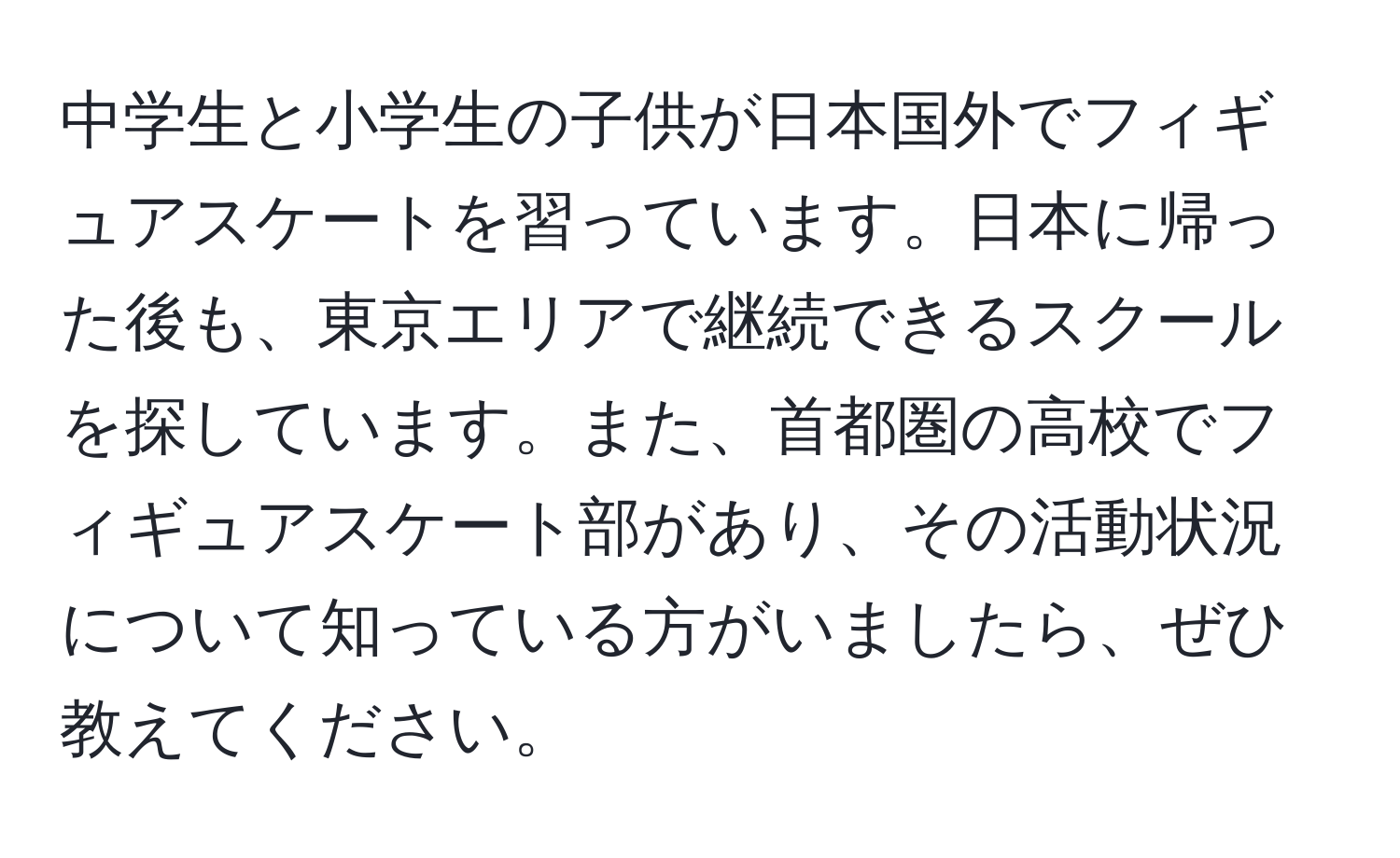 中学生と小学生の子供が日本国外でフィギュアスケートを習っています。日本に帰った後も、東京エリアで継続できるスクールを探しています。また、首都圏の高校でフィギュアスケート部があり、その活動状況について知っている方がいましたら、ぜひ教えてください。