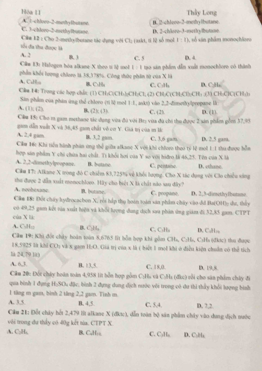 Hóa 11 Thầy Long
A. 1-chloro-2-methylbutane. B. 2-chloro-2-methylbutane.
C. 3-chloro-2-methylbutane. D. 2-chloro-3-methylbutane.
Cầu 12 : Cho 2-methylbutane tác dụng với Cl_2 (askt, tì lệ số mol 1:1) A số sán phẩm monochloro
tối đa thu được là
A. 2
B. 3 C. 5 D. 4.
Câu 13: Halogen hóa alkane X theo tí lệ mol 1:1 tạo sản phẩm dẫn xuất monochloro có thành
phần khối lượng chloro là 38,378%. Công thức phân tử của X là
A. CaH10 B. CHx C. C₃H₆ D. C:Hs
Câu 14: Trong các hợp chất: (1) CH₃C(CH₃):C H_2Cl (2) CH₃C(CH₂Cl)₂CH₃ ;(3) CH₃ClC(CH₃)₃
Sân phẩm của phản ứng thể chloro (tí lệ mol 1:1 , askt) vào 2,2-đimethylpropane là:
A. (1); (2). B. (2); (3). C. (2). D. (1)
Câu 15: Cho m gam methane tác dụng vừa đủ với Brz vừa đủ chi thu được 2 sản phẩm gồm . 37.95
gam dẫn xuất X và 36,45 gam chất vô cơ Y. Giá trị của m là:
A. 2,4 gam B. 3,2 gam. C. 3,6 gam. D. 2,5 gam.
Câu 16: Khi tiến hành phản ứng thể giữa alkane X với khỉ chloro theo tỷ lệ mol 1:1 thu được hỗn
hợp sản phẩm Y chỉ chứa hai chất. Tí khổi hơi của Y so với hiđro là 46,25. Tên của X là
A. 2,2-dimethylpropane. B. butane C. pentane. D. ethane.
Câu 17: Alkane X trong đó C chiếm 83,725% về khối lượng. Cho X tác dụng với Clo chiếu sáng
thu được 2 dẫn xuất monochloro. Hãy cho biết X là chất nào sau đây?
A. neohexane: B. butane. C. propane. D. 2,3-dimethylbutane.
Cầu 18: Đốt chấy hydrocacbon X, rồi hấp thụ hoàn toàn sản phẩm chây vào dd Ba(OH)₂ dư, thấy
có 49,25 gam kết tủa xuất hiện và khối lượng dung dịch sau phản ứng giảm đi 32,85 gam. CTPT
của X lá:
A. CsHg B. C₃H。 C. C₃Hs D. CaHro
Câu 19: Khi đốt cháy hoàn toàn 8,6765 lit hỗn hợp khi gồm CH₄, C₂H₆, C₃Hs (đktc) thu được
18,5925 lit khỉ CO_2 và x gam H:O. Giá trị của x là ( biết 1 mol khí ở điều kiện chuẩn có thể tích
là 24,79 lit)
A. 6,3. B. 13,5. C. 18,0. D. 19,8.
Câu 20: Đốt chây hoàn toàn 4,958 lit hỗn hợp gồm C:Hs và C₃Ha (đkc) rồi cho sản phẩm chây đi
qua binh 1 đụng H_2SO_4 1 đặc, binh 2 đựng dung dịch nước với trong có dư thì thấy khổi lượng binh
1 tăng m gam, bình 2 tăng 2,2 gam. Tinh m.
A. 3,5. B. 4,5. C. 5,4. D, 7,2.
Câu 21: Đốt cháy hết 2,479 lit alkane X (đkte), dẫn toàn bộ sản phẩm cháy vào dung dịch nước
với trong dư thấy có 40g kết tủa. CTPT X.
A. C₂H₆ B. Cablro. C. C₃H₆ D. C₃Hs