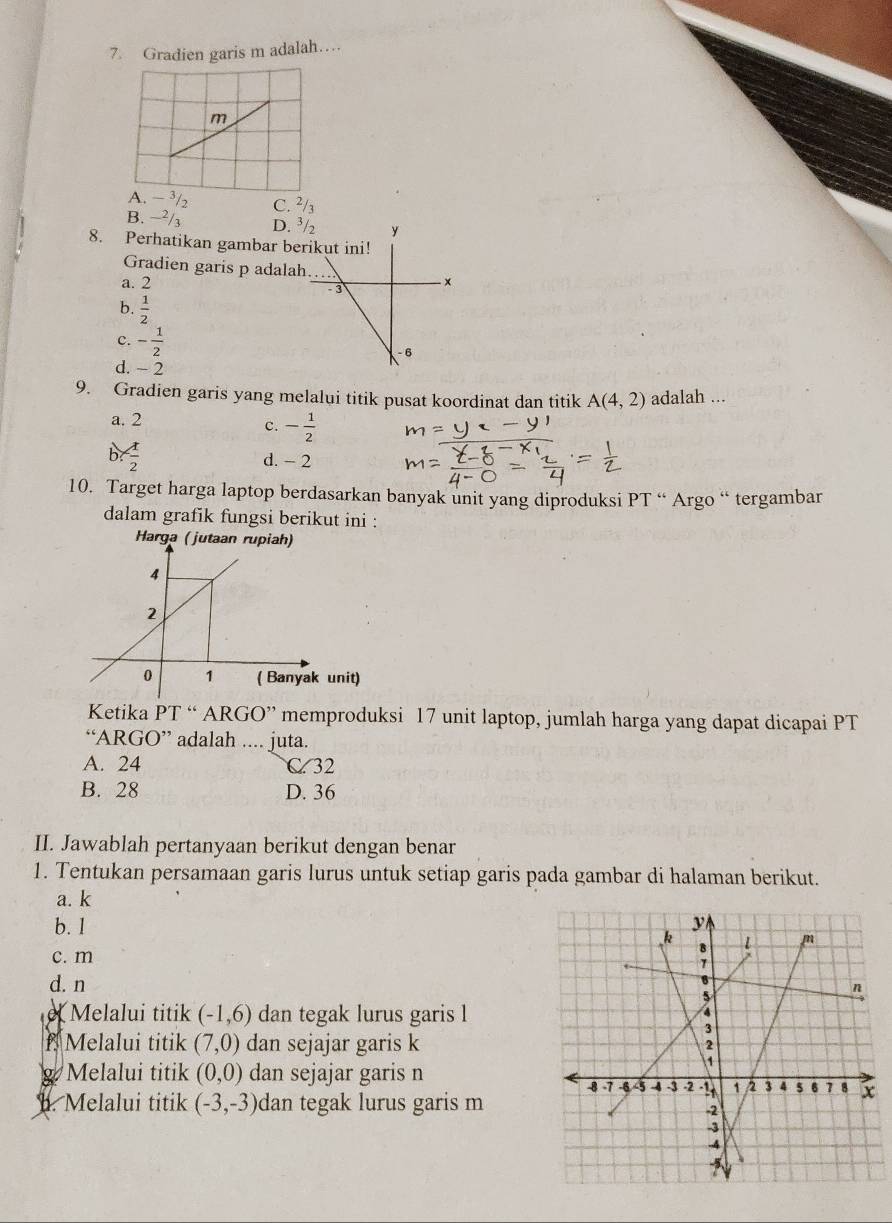 Gradien garis m adalah…
C. ²
B.
D. 
8. Perhatikan gambar be
Gradien garis p adalah
a. 2
b.  1/2 
c. - 1/2 
d. - 2
9. Gradien garis yang melalui titik pusat koordinat dan titik A(4,2) adalah ...
a. 2
c. - 1/2 
b- 1/2  d. - 2
10. Target harga laptop berdasarkan banyak unit yang diproduksi PT “ Argo “ tergambar
dalam grafik fungsi berikut ini :
Harga (jutaan rupiah)
nit)
Ketika D' T “ ARGO” memproduksi 17 unit laptop, jumlah harga yang dapat dicapai PT
“AR GO' adalah .... juta.
A. 24 C. 32
B. 28 D. 36
II. Jawablah pertanyaan berikut dengan benar
1. Tentukan persamaan garis lurus untuk setiap garis pada gambar di halaman berikut.
a. k
b. l
c. m
d. n
e Melalui titik (-1,6) dan tegak lurus garis l
f Melalui titik (7,0) dan sejajar garis k
g Melalui titik (0,0) dan sejajar garis n
1. Melalui titik (-3,-3) dan tegak lurus garis m