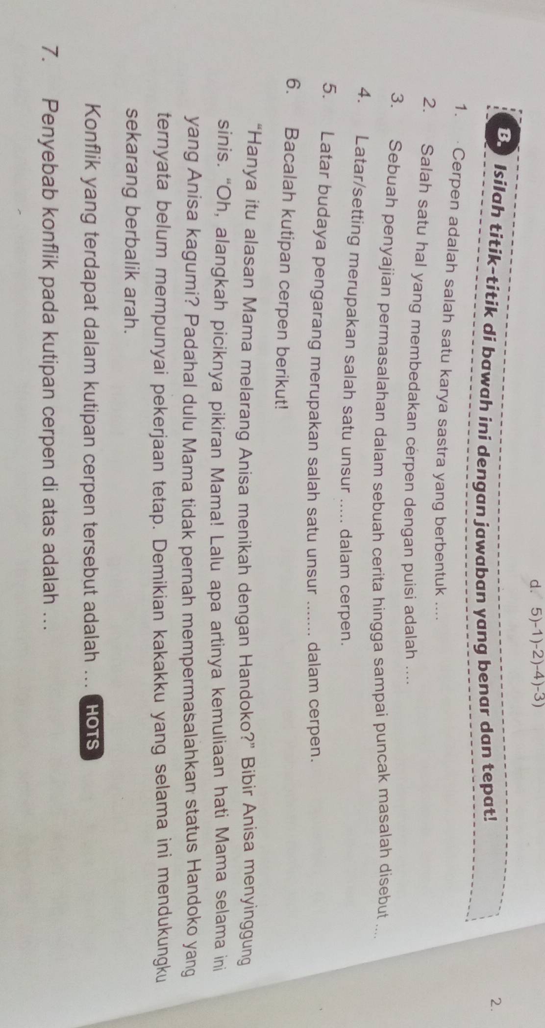 dì 5)-1)-2)-4)-3)
B Isilah titik-titik di bawah ini dengan jawaban yang benar dan tepat! 
2. 
1. Cerpen adalah salah satu karya sastra yang berbentuk .... 
2. Salah satu hal yang membedakan cerpen dengan puisi adalah .... 
3. Sebuah penyajian permasalahan dalam sebuah cerita hingga sampai puncak masalah disebut ... 
4. Latar/setting merupakan salah satu unsur ..... dalam cerpen. 
5. Latar budaya pengarang merupakan salah satu unsur _dalam cerpen. 
6. Bacalah kutipan cerpen berikut! 
“Hanya itu alasan Mama melarang Anisa menikah dengan Handoko?” Bibir Anisa menyinggung 
sinis. “Oh, alangkah piciknya pikiran Mama! Lalu apa artinya kemuliaan hati Mama selama ini 
yang Anisa kagumi? Padahal dulu Mama tidak pernah mempermasalahkan status Handoko yang 
ternyata belum mempunyai pekerjaan tetap. Demikian kakakku yang selama ini mendukungku 
sekarang berbalik arah. 
Konflik yang terdapat dalam kutipan cerpen tersebut adalah ... HOTS 
7. Penyebab konflik pada kutipan cerpen di atas adalah ….