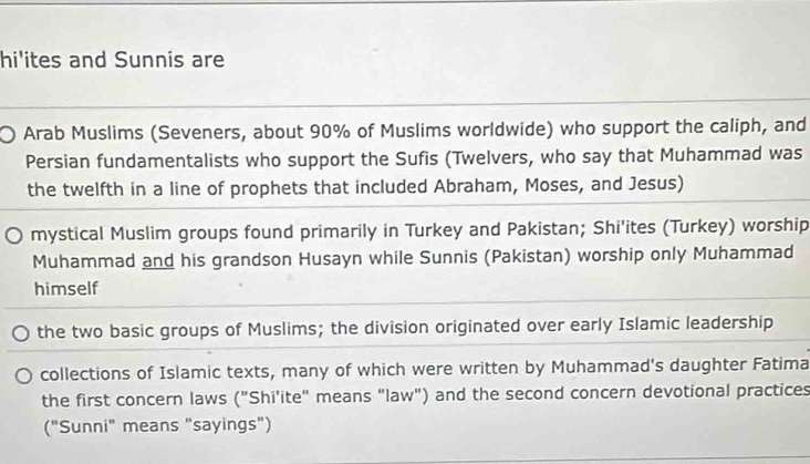 hi'ites and Sunnis are 
Arab Muslims (Seveners, about 90% of Muslims worldwide) who support the caliph, and 
Persian fundamentalists who support the Sufis (Twelvers, who say that Muhammad was 
the twelfth in a line of prophets that included Abraham, Moses, and Jesus) 
mystical Muslim groups found primarily in Turkey and Pakistan; Shi'ites (Turkey) worship 
Muhammad and his grandson Husayn while Sunnis (Pakistan) worship only Muhammad 
himself 
the two basic groups of Muslims; the division originated over early Islamic leadership 
collections of Islamic texts, many of which were written by Muhammad's daughter Fatima 
the first concern laws ('' Shi'ite" means "law") and the second concern devotional practices 
("Sunni" means "sayings")