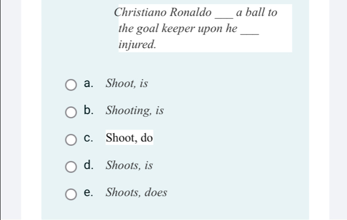 Christiano Ronaldo _a ball to
the goal keeper upon he_
injured.
a. Shoot, is
b. Shooting, is
c. Shoot, do
d. Shoots, is
e. Shoots, does