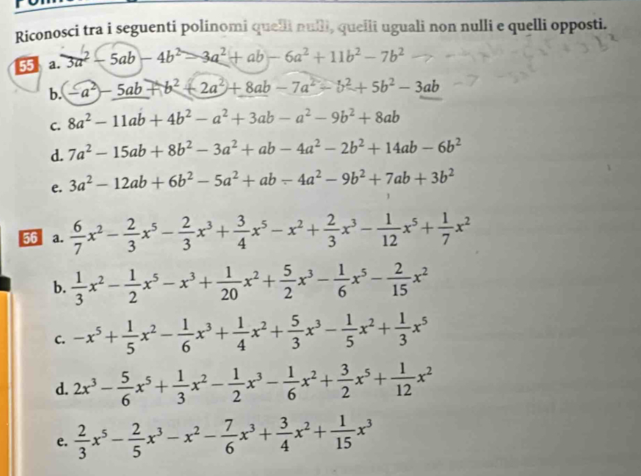 Riconosci tra i seguenti polinomi quelli nulli, queili uguali non nulli e quelli opposti.
55 a. 3a^2-5ab-4b^2-3a^2+ab-6a^2+11b^2-7b^2
b. -a^2-5ab+b^2+2a^2+8ab-7a^2-b^2+5b^2-3ab
C. 8a^2-11ab+4b^2-a^2+3ab-a^2-9b^2+8ab
d. 7a^2-15ab+8b^2-3a^2+ab-4a^2-2b^2+14ab-6b^2
e. 3a^2-12ab+6b^2-5a^2+ab-4a^2-9b^2+7ab+3b^2
56 a.  6/7 x^2- 2/3 x^5- 2/3 x^3+ 3/4 x^5-x^2+ 2/3 x^3- 1/12 x^5+ 1/7 x^2
b.  1/3 x^2- 1/2 x^5-x^3+ 1/20 x^2+ 5/2 x^3- 1/6 x^5- 2/15 x^2
C. -x^5+ 1/5 x^2- 1/6 x^3+ 1/4 x^2+ 5/3 x^3- 1/5 x^2+ 1/3 x^5
d. 2x^3- 5/6 x^5+ 1/3 x^2- 1/2 x^3- 1/6 x^2+ 3/2 x^5+ 1/12 x^2
e.  2/3 x^5- 2/5 x^3-x^2- 7/6 x^3+ 3/4 x^2+ 1/15 x^3