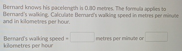 Bernard knows his pacelength is 0.80 metres. The formula applies to 
Bernard’s walking. Calculate Bernard’s walking speed in metres per minute
and in kilometres per hour. 
Bernard's walking speed =□ metres per minute or □
kilometres per hour