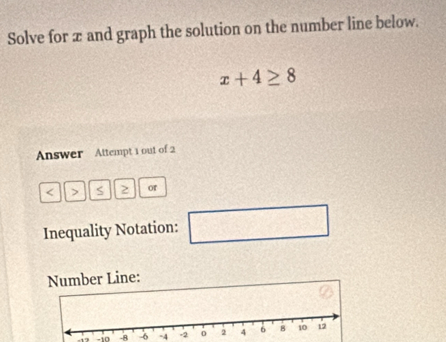 Solve for æ and graph the solution on the number line below.
x+4≥ 8
Answer Attempt 1 out of 2 
< > S or
x^2+sqrt(2) □ 
Inequality Notation: 
Number Line:
-1 -10 -8 -6 -4