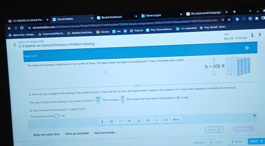 Rorat Kailorant 《 23· 1254
Paet 2 of 2 
The height of a buiding is proporsional to the number of floors. The figure shows the height of a bulding with 7(00n. Complete parts a and h
h=105ft
4. While the rale of height of the burding to the number of hoons. Then, hnd the untrate, and explain what it means in that atuation. Hill in the conect anowers to complete the sentences 
The rase of height of the building to the number of foors is  106/T  the unt rate a  25/1  Ths means that each foor of the buiding is 25. It high, 
b. How tall would the huilding be it it had I') tjens? 
x 
The buiding wound be □ * tol More
 3/4  1 4/5  4^2 sqrt(3) sqrt[3](7) 1 (1,15 
Help me wolve this View an example Get more help = Clear all === shán 
Question of 7 
Next