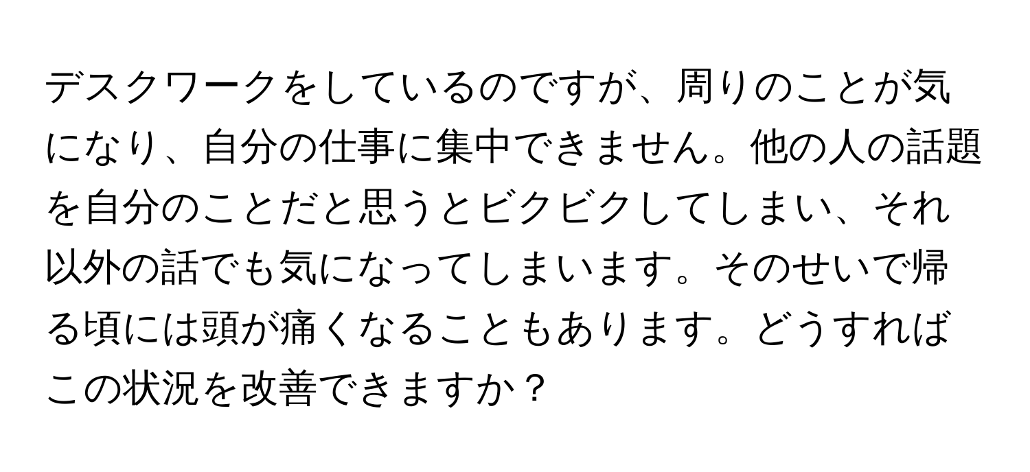 デスクワークをしているのですが、周りのことが気になり、自分の仕事に集中できません。他の人の話題を自分のことだと思うとビクビクしてしまい、それ以外の話でも気になってしまいます。そのせいで帰る頃には頭が痛くなることもあります。どうすればこの状況を改善できますか？