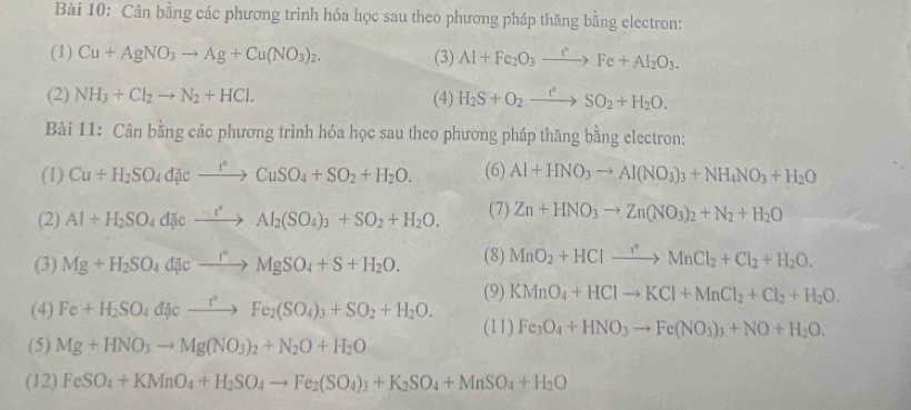 Cân bằng các phương trình hóa học sau theo phương pháp thăng bằng electron:
(1) Cu+AgNO_3to Ag+Cu(NO_3)_2. (3) Al+Fe_2O_3xrightarrow r°Fe+Al_2O_3.
(2) NH_3+Cl_2to N_2+HCl. (4) H_2S+O_2to SOSO_2+H_2O.
Bài 11: Cân bằng các phương trình hóa học sau theo phương pháp thăng bằng electron:
(1) Cu+H_2SO_4divxrightarrow ^to CuSO_4+SO_2+H_2O. (6) Al+HNO_3to Al(NO_3)_3+NH_4NO_3+H_2O
(2) Al+H_2SO_4d[icto Al_2(SO_4)_3+SO_2+H_2O. (7) Zn+HNO_3to Zn(NO_3)_2+N_2+H_2O
(3) Mg+H_2SO_4dicto Mg°MgSO_4+S+H_2O. (8) MnO_2+HClto Mn^2MnCl_2+Cl_2+H_2O.
(9) KMnO_4+HClto KCl+MnCl_2+Cl_2+H_2O.
(4) Fe+H_2SO_4dJe_ r°FO_4)_3+SO_2+H_2O. (11) Fe_3O_4+HNO_3to Fe(NO_3)_3+NO+H_2O.
(5) Mg+HNO_3to Mg(NO_3)_2+N_2O+H_2O
(12) FeSO_4+KMnO_4+H_2SO_4to Fe_2(SO_4)_3+K_2SO_4+MnSO_4+H_2O