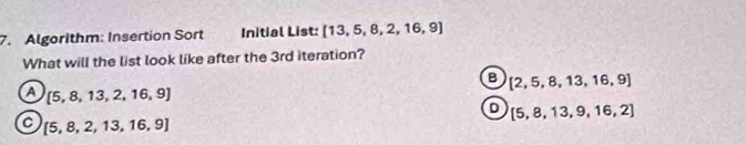 Algorithm: Insertion Sort Initial List: [13,5,8,2,16,9]
What will the list look like after the 3rd iteration?
B [2,5,8,13,16,9]
a  5,8,13,2,16,9
[5,8,13,9,16,2]
a  5,8,2,13,16,9