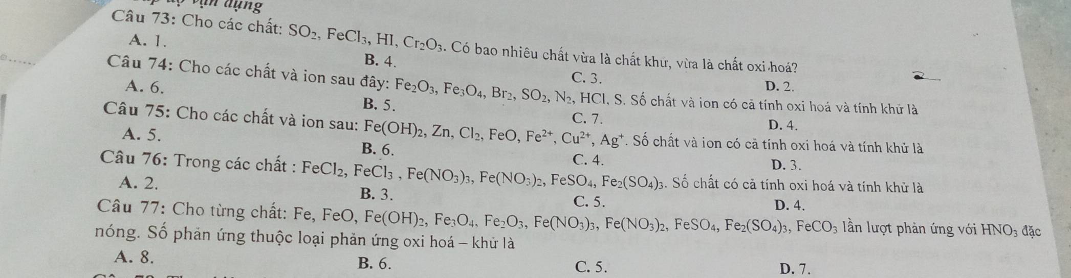 vận dụng
A. 1.
Câu 73: Cho các chất: SO_2,FeCl_3,HI,Cr_2O_3. Có bao nhiêu chất vừa là chất khứ, vừa là chất oxi hoá?
B. 4. C. 3.
A. 6. D. 2.
Câu 74: Cho các chất và ion sau đây: Fe_2O_3,Fe_3O_4,Br_2,SO_2, N_2. HCI, S. Số chất và ion có cả tính oxi hoá và tính khử là
B. 5. C. 7.
D. 4.
Câu 75: Cho các chất và ion sau: Fe(OH)_2,Zn,Cl_2,FeO,Fe^(2+),Cu^(2+),Ag^+. Số chất và ion có cả tính oxi hoá và tính khử là
A. 5. B. 6.
Câu 76: Trong các chất : FeCl_2, ,FeCl_3,Fe(NO_3)_3,Fe(NO_3)_2,FeSO_4,Fe_2(SO_4)_3 C. 4. D. 3.
A. 2. 3. Số chất có cả tính oxi hoá và tính khử là
B. 3. C. 5.
Câu 77: Cho từng chất: Fe, FeO, Fe(OH)_2,Fe_3O_4,Fe_2O_3,Fe(NO_3)_3,Fe(NO_3)_2,FeSO_4,Fe_2(SO_4)_3,FeCO_3 D. 4. lần lượt phản ứng với HNO_3 đặc
nóng. Số phản ứng thuộc loại phản ứng oxi hoá - khử là
A. 8. B. 6.
C. 5. D. 7.