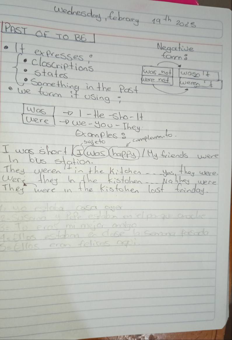 wednesday, febrary 19^(th) 2025
PAST OF TO BE
Negative
If expresses?
forma
closcriptions
wwas not wasnIt
states weren't
were not
Something in the Post
we form if osing "
Was 1 - Hle-sho-lt
were we-you - They
Exomples 8 complemento
soseto
I was short (I(was (happy ) / My friends were
In bus station
They weren in the Kitchen yos, they were.
Wery they In the kistohen Nabkey were
They were in the kistohen last fainday.
1= uo esilaa casa ayer
2- Sosane y Pope estaton enelpo-gue aroche
3= To eves mimejor annlge
4= fllos estdoen enclase la semona pasoda
S= El 10≤ enon felices agoi