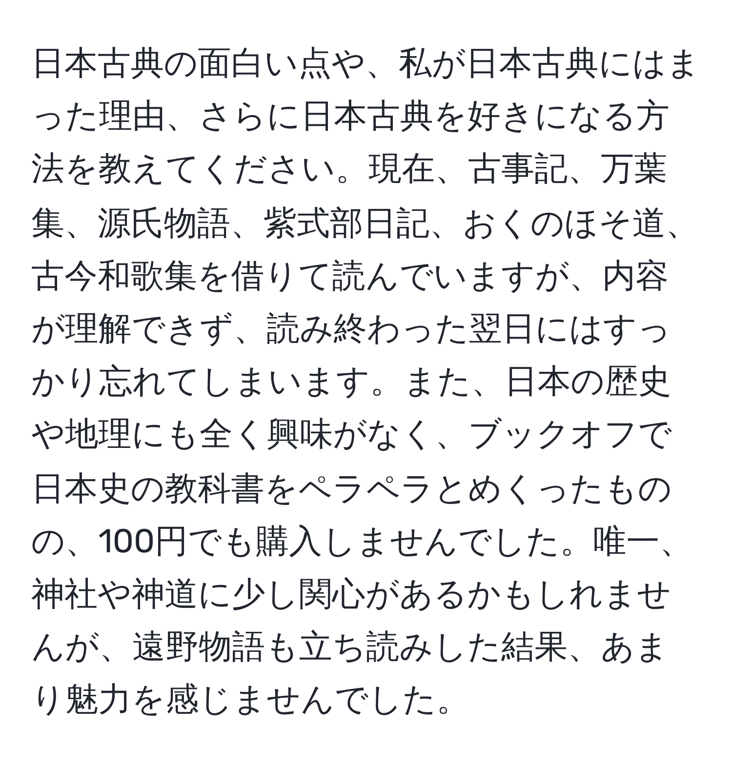 日本古典の面白い点や、私が日本古典にはまった理由、さらに日本古典を好きになる方法を教えてください。現在、古事記、万葉集、源氏物語、紫式部日記、おくのほそ道、古今和歌集を借りて読んでいますが、内容が理解できず、読み終わった翌日にはすっかり忘れてしまいます。また、日本の歴史や地理にも全く興味がなく、ブックオフで日本史の教科書をペラペラとめくったものの、100円でも購入しませんでした。唯一、神社や神道に少し関心があるかもしれませんが、遠野物語も立ち読みした結果、あまり魅力を感じませんでした。