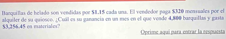 Barquillas de helado son vendidas por $1.15 cada una. El vendedor paga $320 mensuales por el 
alquiler de su quiosco. ¿Cuál es su ganancia en un mes en el que vende 4,800 barquillas y gasta
$3,256.45 en materiales? 
Oprime aquí para entrar la respuesta